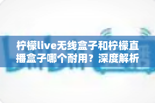 柠檬live无线盒子和柠檬直播盒子哪个耐用?深度解析两款设备的寿命与选购指南 柠檬live无线盒子和柠檬直播盒子哪个耐用?深度解析两款设备的寿命与选购指南