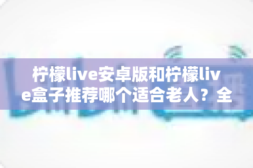 柠檬live安卓版和柠檬live盒子推荐哪个适合老人?全面对比分析与选购指南 柠檬live安卓版和柠檬live盒子推荐哪个适合老人?全面对比分析与选购指南