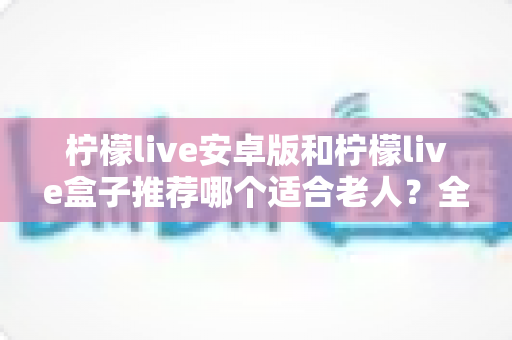 柠檬live安卓版和柠檬live盒子推荐哪个适合老人?全面对比分析与选购指南 柠檬live安卓版和柠檬live盒子推荐哪个适合老人?全面对比分析与选购指南