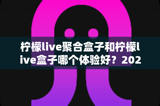 柠檬live聚合盒子和柠檬live盒子哪个体验好？2025年最新深度对比评测与选购指南