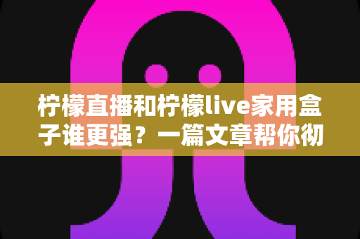 柠檬直播和柠檬live家用盒子谁更强？一篇文章帮你彻底搞懂的深度选购指南