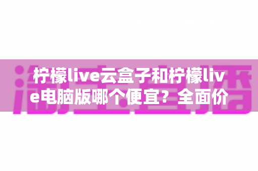 柠檬live云盒子和柠檬live电脑版哪个便宜?全面价格对比与选购避坑指南 柠檬live云盒子和柠檬live电脑版哪个便宜?全面价格对比与选购避坑指南