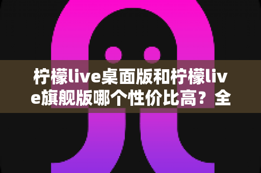 柠檬live桌面版和柠檬live旗舰版哪个性价比高？全面深度对比帮你选对版本不花冤枉钱