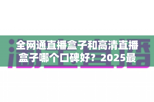 全网通直播盒子和高清直播盒子哪个口碑好?2025最新选购指南与深度对比全解析 全网通直播盒子和高清直播盒子哪个口碑好?2025最新选购指南与深度对比全解析