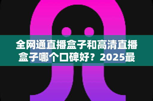 全网通直播盒子和高清直播盒子哪个口碑好？2025最新选购指南与深度对比全解析