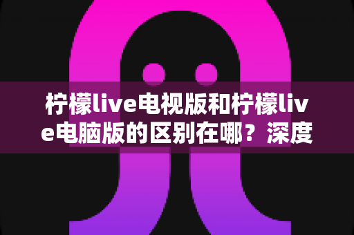 柠檬live电视版和柠檬live电脑版的区别在哪?深度解析两大版本差异,帮你选对设备畅享大屏直播 柠檬live电视版和柠檬live电脑版的区别在哪?深度解析两大版本差异,帮你选对设备畅享大屏直播