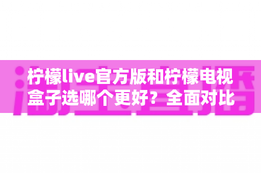 柠檬live官方版和柠檬电视盒子选哪个更好?全面对比帮你找到最适合的观影方案 柠檬live官方版和柠檬电视盒子选哪个更好?全面对比帮你找到最适合的观影方案