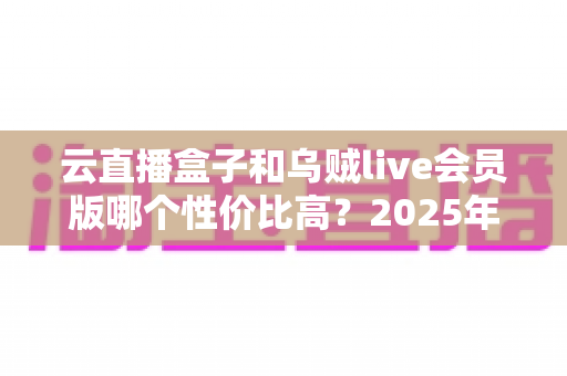 云直播盒子和乌贼live会员版哪个性价比高？2025年最新深度对比与选购指南
