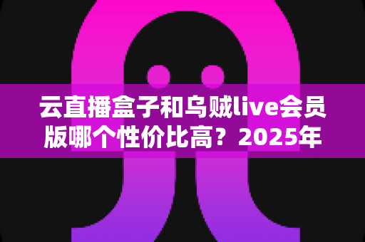 云直播盒子和乌贼live会员版哪个性价比高？2025年最新深度对比与选购指南
