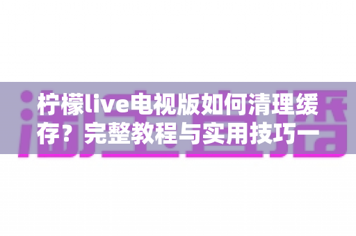 柠檬live电视版如何清理缓存?完整教程与实用技巧一次讲清楚 柠檬live电视版如何清理缓存?完整教程与实用技巧一次讲清楚
