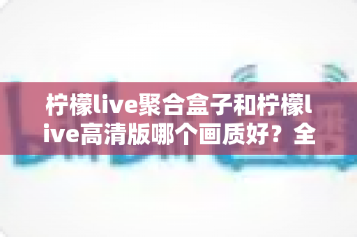 柠檬live聚合盒子和柠檬live高清版哪个画质好?全面深度对比解析,助你选出更清晰的观看体验 柠檬live聚合盒子和柠檬live高清版哪个画质好?全面深度对比解析,助你选出更清晰的观看体验