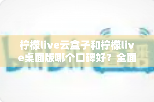 柠檬live云盒子和柠檬live桌面版哪个口碑好？全面对比帮你选对版本不踩坑
