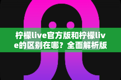 柠檬live官方版和柠檬live的区别在哪?全面解析版本差异与选择指南 柠檬live官方版和柠檬live的区别在哪?全面解析版本差异与选择指南