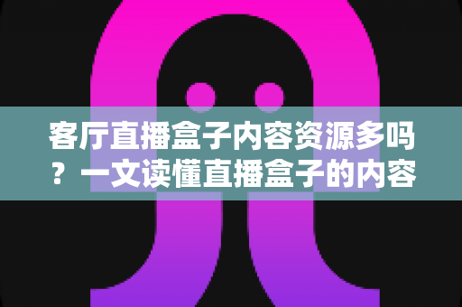 客厅直播盒子内容资源多吗？一文读懂直播盒子的内容生态、选购技巧与使用体验