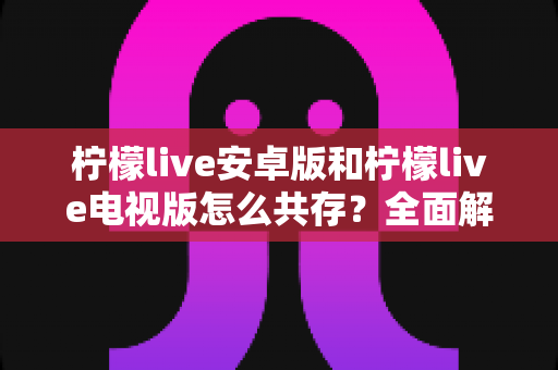 柠檬live安卓版和柠檬live电视版怎么共存?全面解析双版本安装与使用技巧 柠檬live安卓版和柠檬live电视版怎么共存?全面解析双版本安装与使用技巧