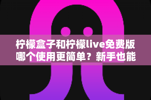 柠檬盒子和柠檬live免费版哪个使用更简单？新手也能秒懂的全方位上手体验对比指南