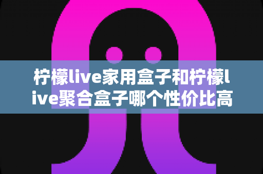 柠檬live家用盒子和柠檬live聚合盒子哪个性价比高?2025最新选购指南帮你一次看懂 柠檬live家用盒子和柠檬live聚合盒子哪个性价比高?2025最新选购指南帮你一次看懂