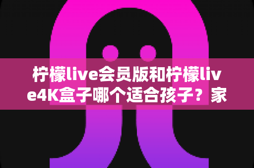 柠檬live会员版和柠檬live4K盒子哪个适合孩子？家长必看的深度对比与选购指南