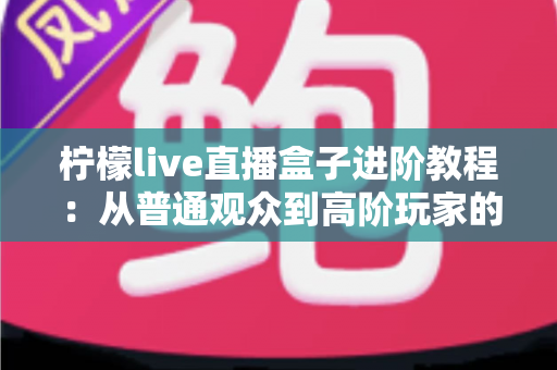 柠檬live直播盒子进阶教程：从普通观众到高阶玩家的全方位实战指南