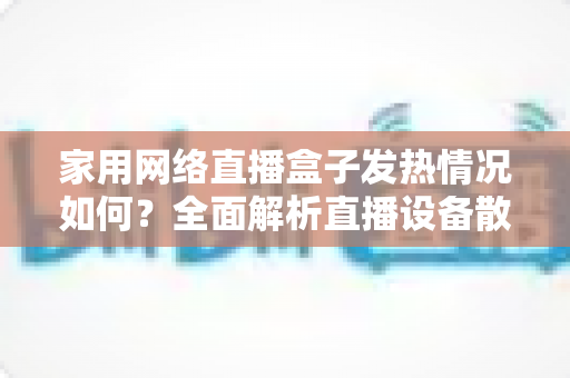 家用网络直播盒子发热情况如何？全面解析直播设备散热真相与实用降温指南