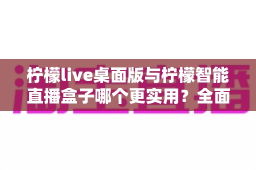 柠檬live桌面版与柠檬智能直播盒子哪个更实用?全面对比测评帮你找到最适合的直播利器 柠檬live桌面版与柠檬智能直播盒子哪个更实用?全面对比测评帮你找到最适合的直播利器