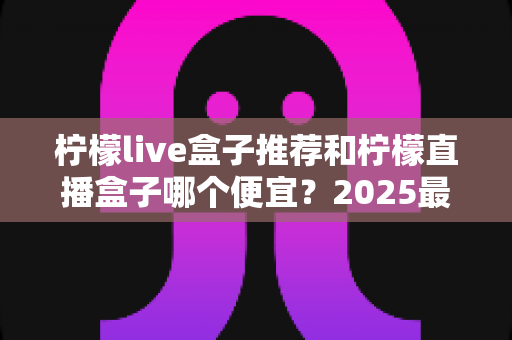 柠檬live盒子推荐和柠檬直播盒子哪个便宜?2025最新价格对比与超全选购避坑指南 柠檬live盒子推荐和柠檬直播盒子哪个便宜?2025最新价格对比与超全选购避坑指南