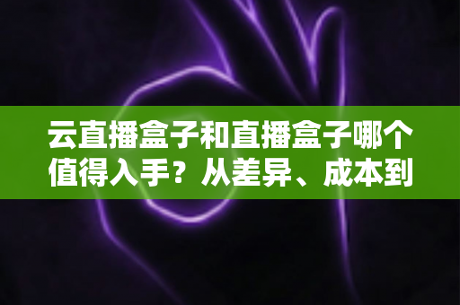 云直播盒子和直播盒子哪个值得入手?从差异、成本到使用场景的全方位选购指南 云直播盒子和直播盒子哪个值得入手?从差异、成本到使用场景的全方位选购指南