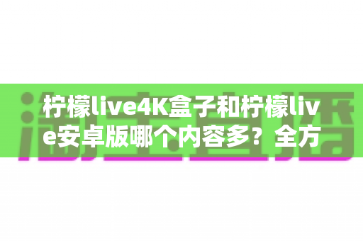 柠檬live4K盒子和柠檬live安卓版哪个内容多？全方位深度对比解析，帮你选出内容更丰富的观影利器