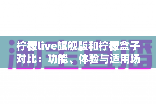 柠檬live旗舰版和柠檬盒子对比:功能、体验与适用场景全方位解析 柠檬live旗舰版和柠檬盒子对比:功能、体验与适用场景全方位解析