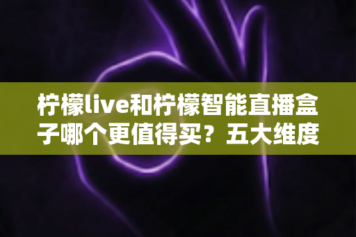 柠檬live和柠檬智能直播盒子哪个更值得买？五大维度深度对比，帮你一次选对不踩坑