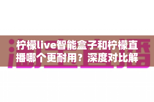 柠檬live智能盒子和柠檬直播哪个更耐用？深度对比解析帮你选对不选贵