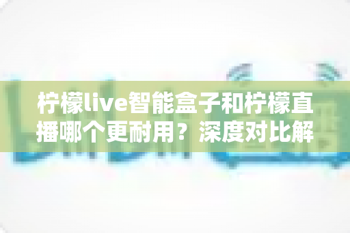 柠檬live智能盒子和柠檬直播哪个更耐用？深度对比解析帮你选对不选贵