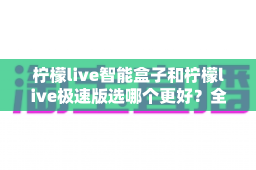柠檬live智能盒子和柠檬live极速版选哪个更好?全方位深度对比帮你告别选择困难 柠檬live智能盒子和柠檬live极速版选哪个更好?全方位深度对比帮你告别选择困难