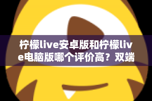 柠檬live安卓版和柠檬live电脑版哪个评价高?双端口碑深度对比评测指南 柠檬live安卓版和柠檬live电脑版哪个评价高?双端口碑深度对比评测指南