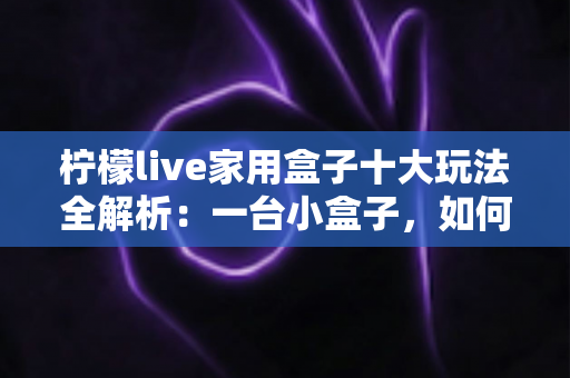 柠檬live家用盒子十大玩法全解析:一台小盒子,如何让客厅变身全能家庭娱乐中心 柠檬live家用盒子十大玩法全解析:一台小盒子,如何让客厅变身全能家庭娱乐中心