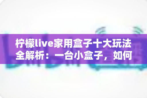 柠檬live家用盒子十大玩法全解析:一台小盒子,如何让客厅变身全能家庭娱乐中心 柠檬live家用盒子十大玩法全解析:一台小盒子,如何让客厅变身全能家庭娱乐中心
