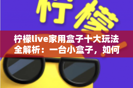 柠檬live家用盒子十大玩法全解析：一台小盒子，如何让客厅变身全能家庭娱乐中心