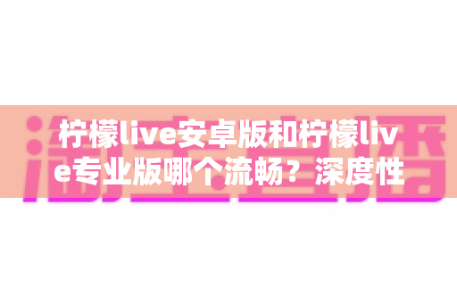 柠檬live安卓版和柠檬live专业版哪个流畅？深度性能对比与选择指南全解析