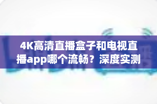 4K高清直播盒子和电视直播app哪个流畅？深度实测对比帮你选对观影方案