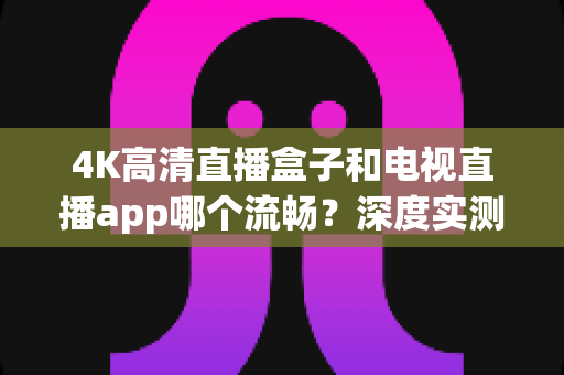 4K高清直播盒子和电视直播app哪个流畅？深度实测对比帮你选对观影方案