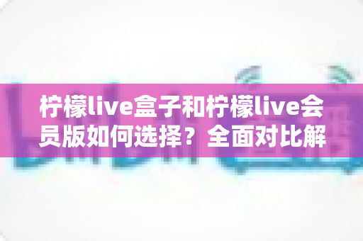 柠檬live盒子和柠檬live会员版如何选择?全面对比解析帮你找到最适合的方案 柠檬live盒子和柠檬live会员版如何选择?全面对比解析帮你找到最适合的方案