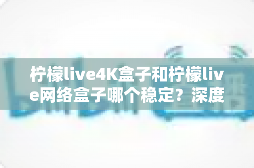 柠檬live4K盒子和柠檬live网络盒子哪个稳定？深度对比解析帮你选对不踩坑