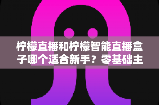 柠檬直播和柠檬智能直播盒子哪个适合新手？零基础主播必备设备选择全攻略