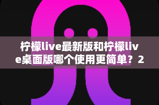 柠檬live最新版和柠檬live桌面版哪个使用更简单?2025年最全使用体验对比指南 柠檬live最新版和柠檬live桌面版哪个使用更简单?2025年最全使用体验对比指南