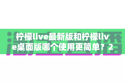 柠檬live最新版和柠檬live桌面版哪个使用更简单?2025年最全使用体验对比指南 柠檬live最新版和柠檬live桌面版哪个使用更简单?2025年最全使用体验对比指南