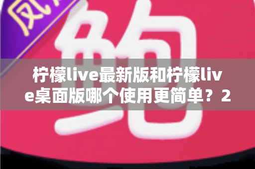 柠檬live最新版和柠檬live桌面版哪个使用更简单?2025年最全使用体验对比指南 柠檬live最新版和柠檬live桌面版哪个使用更简单?2025年最全使用体验对比指南