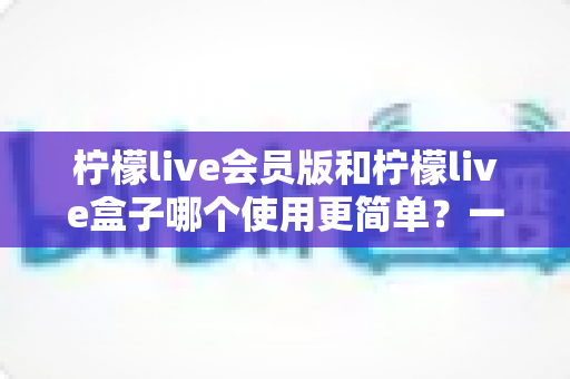 柠檬live会员版和柠檬live盒子哪个使用更简单?一文看懂两款版本的操作体验与选择建议 柠檬live会员版和柠檬live盒子哪个使用更简单?一文看懂两款版本的操作体验与选择建议