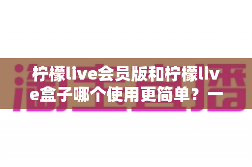 柠檬live会员版和柠檬live盒子哪个使用更简单？一文看懂两款版本的操作体验与选择建议