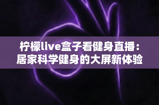 柠檬live盒子看健身直播:居家科学健身的大屏新体验全攻略 柠檬live盒子看健身直播:居家科学健身的大屏新体验全攻略
