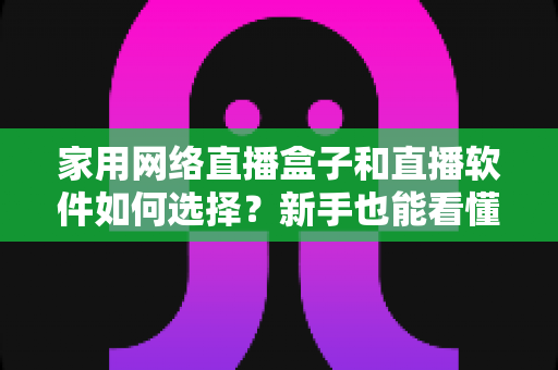 家用网络直播盒子和直播软件如何选择?新手也能看懂的家庭直播设备全攻略 家用网络直播盒子和直播软件如何选择?新手也能看懂的家庭直播设备全攻略